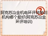 阿克苏冶金机电环评师培训机构哪个最好(阿克苏冶金环评培训)