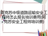 阿克苏中级道路运输安全工程师怎么报名培训费用(阿克苏安全工程师培训费)