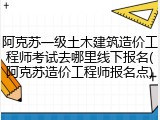 阿克苏一级土木建筑造价工程师考试去哪里线下报名(阿克苏造价工程师报名点)