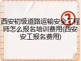 西安初级道路运输安全工程师怎么报名培训费用(西安安工报名费用)