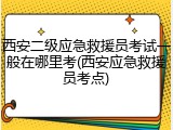 西安二级应急救援员考试一般在哪里考(西安应急救援员考点)