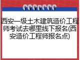 西安一级土木建筑造价工程师考试去哪里线下报名(西安造价工程师报名点)