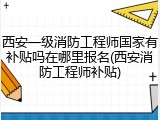 西安一级消防工程师国家有补贴吗在哪里报名(西安消防工程师补贴)