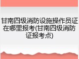 甘南四级消防设施操作员证在哪里报考(甘南四级消防证报考点)