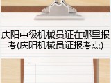 庆阳中级机械员证在哪里报考(庆阳机械员证报考点)