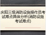 庆阳三级消防设施操作员考试难点具体分析(消防设施考试难点)