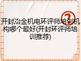 开封冶金机电环评师培训机构哪个最好(开封环评师培训推荐)