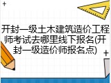 开封一级土木建筑造价工程师考试去哪里线下报名(开封一级造价师报名点)