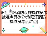 阳江三级消防设施操作员考试难点具体分析(阳江消防操作员考试难点)