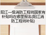 阳江一级消防工程师国家有补贴吗在哪里报名(阳江消防工程师补贴)