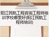 阳江民航工程咨询工程师培训学校哪里好(阳江民航工程师培训)