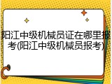 阳江中级机械员证在哪里报考(阳江中级机械员报考)