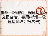 郴州一级建筑工程建造师怎么报名培训费用(郴州一级建造师培训报名费)