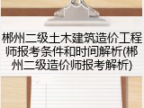 郴州二级土木建筑造价工程师报考条件和时间解析(郴州二级造价师报考解析)