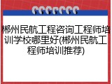 郴州民航工程咨询工程师培训学校哪里好(郴州民航工程师培训推荐)