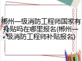 郴州一级消防工程师国家有补贴吗在哪里报名(郴州一级消防工程师补贴报名)