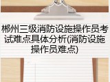 郴州三级消防设施操作员考试难点具体分析(消防设施操作员难点)