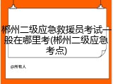 郴州二级应急救援员考试一般在哪里考(郴州二级应急考点)
