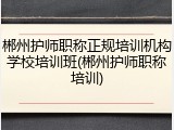 郴州护师职称正规培训机构学校培训班(郴州护师职称培训)