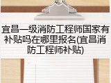 宜昌一级消防工程师国家有补贴吗在哪里报名(宜昌消防工程师补贴)