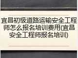 宜昌初级道路运输安全工程师怎么报名培训费用(宜昌安全工程师报名培训)