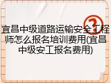 宜昌中级道路运输安全工程师怎么报名培训费用(宜昌中级安工报名费用)