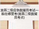 宜昌二级应急救援员考试一般在哪里考(宜昌二级救援员考点)