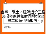 宜昌二级土木建筑造价工程师报考条件和时间解析(宜昌二级造价师报考)
