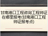 甘南港口工程咨询工程师证在哪里报考(甘南港口工程师证报考点)