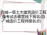 白城一级土木建筑造价工程师考试去哪里线下报名(白城造价工程师报名点)
