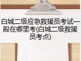 白城二级应急救援员考试一般在哪里考(白城二级救援员考点)