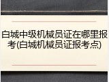 白城中级机械员证在哪里报考(白城机械员证报考点)