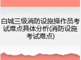 白城三级消防设施操作员考试难点具体分析(消防设施考试难点)