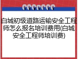 白城初级道路运输安全工程师怎么报名培训费用(白城安全工程师培训费)