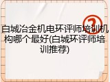 白城冶金机电环评师培训机构哪个最好(白城环评师培训推荐)