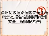 福州初级道路运输安全工程师怎么报名培训费用(福州安全工程师报名费)