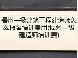 福州一级建筑工程建造师怎么报名培训费用(福州一级建造师培训费)