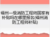 福州一级消防工程师国家有补贴吗在哪里报名(福州消防工程师补贴)