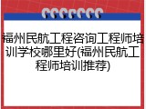 福州民航工程咨询工程师培训学校哪里好(福州民航工程师培训推荐)