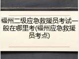 福州二级应急救援员考试一般在哪里考(福州应急救援员考点)