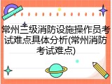 常州三级消防设施操作员考试难点具体分析(常州消防考试难点)