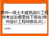 常州一级土木建筑造价工程师考试去哪里线下报名(常州造价工程师报名点)
