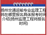 扬州交通运输专业监理工程师在哪里报名具体报考时间介绍(扬州监理工程师报名时间)