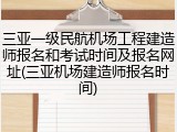 三亚一级民航机场工程建造师报名和考试时间及报名网址(三亚机场建造师报名时间)