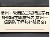 常州一级消防工程师国家有补贴吗在哪里报名(常州一级消防工程师补贴报名)
