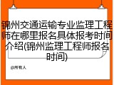 锦州交通运输专业监理工程师在哪里报名具体报考时间介绍(锦州监理工程师报名时间)