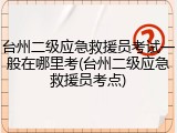 台州二级应急救援员考试一般在哪里考(台州二级应急救援员考点)