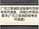 广元三级消防设施操作员报考条件速查，详细分析报名要求(广元三级消防报考条件速查)