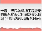 十堰一级民航机场工程建造师报名和考试时间及报名网址(十堰民航机场报名时间)
