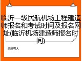 临沂一级民航机场工程建造师报名和考试时间及报名网址(临沂机场建造师报名时间)